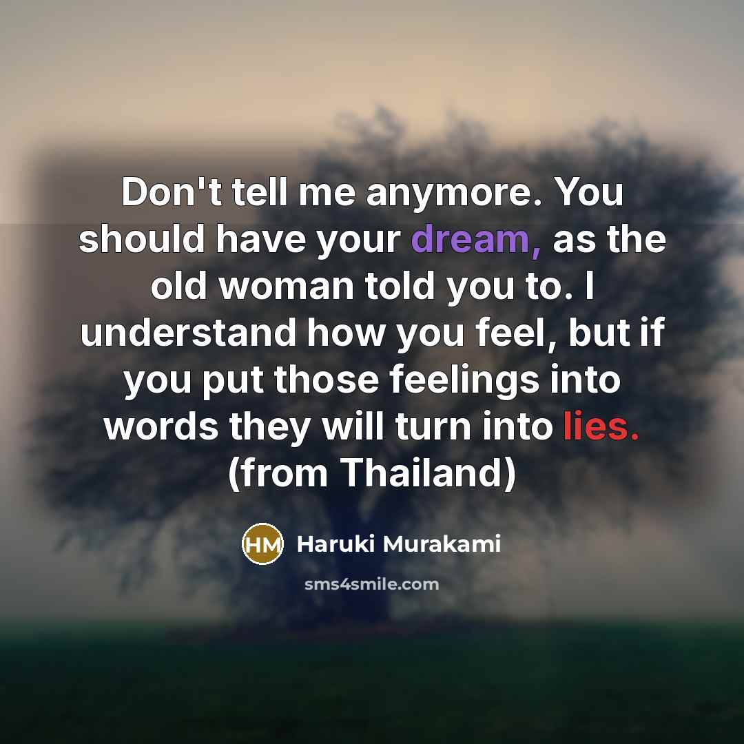 “Don't tell me anymore. You should have your dream, as the old woman told you to. I understand how you feel, but if you put those feelings into words they will turn into lies. (from Thailand)” quote by Haruki Murakami