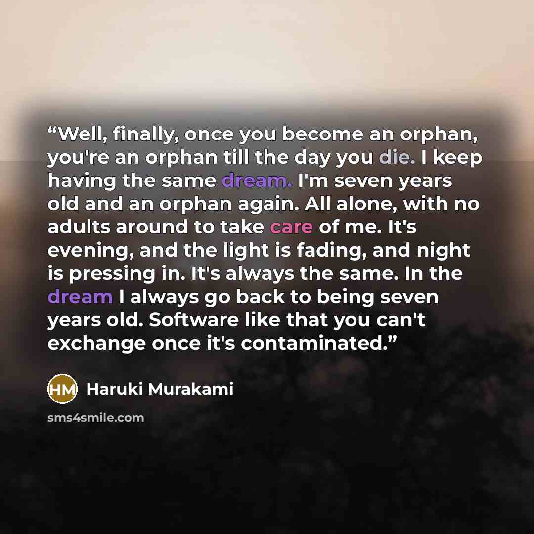 “Well, finally, once you become an orphan, you're an orphan till the day you die. I keep having the same dream. I'm seven years old and an orphan again. All alone, with no adults around to take care of me. It's evening, and the light is fading, and night is pressing in. It's always the same. In the…” quote by Haruki Murakami