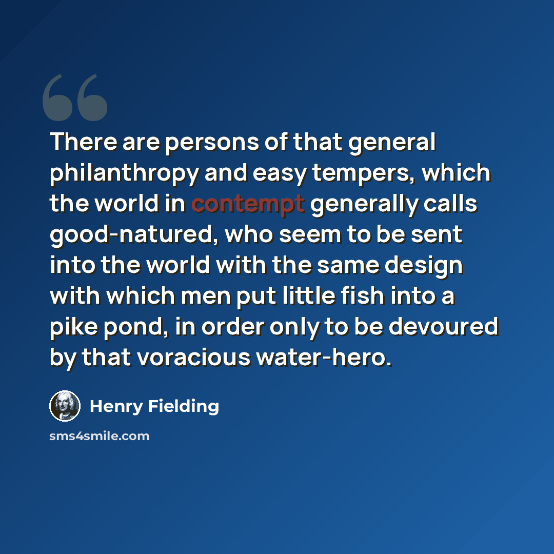 “There are persons of that general philanthropy and easy tempers, which the world in contempt generally calls good-natured, who seem to be sent into the world with the same design with which men put little fish into a pike pond, in order only to be devoured by that voracious water-hero.” quote by Henry Fielding