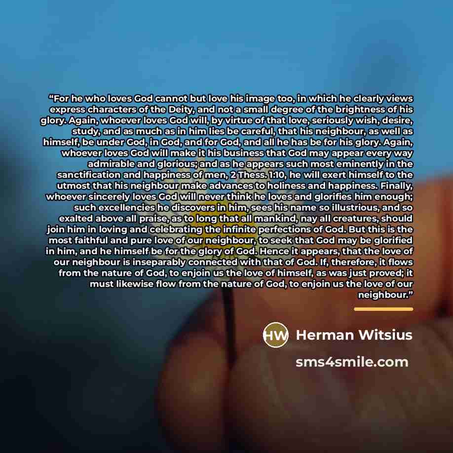 “For he who loves God cannot but love his image too, in which he clearly views express characters of the Deity, and not a small degree of the brightness of his glory. Again, whoever loves God will, by virtue of that love, seriously wish, desire, study, and as much as in him lies be careful, that…” quote by Herman Witsius