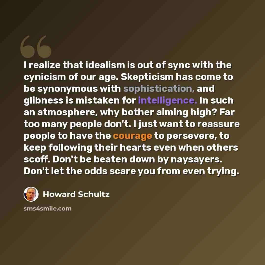 “I realize that idealism is out of sync with the cynicism of our age. Skepticism has come to be synonymous with sophistication, and glibness is mistaken for intelligence. In such an atmosphere, why bother aiming high? Far too many people don't. I just want to reassure people to have the courage to…” quote by Howard Schultz