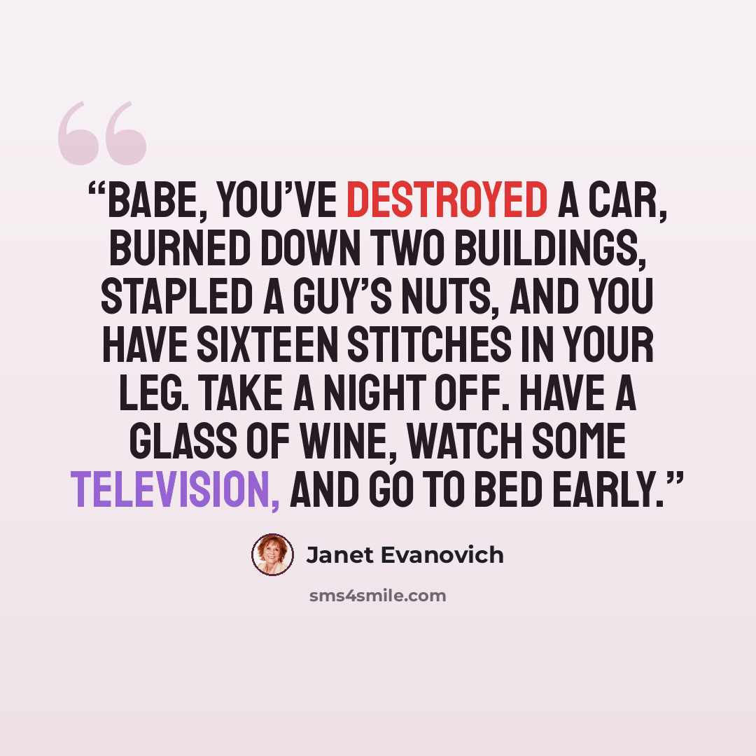 “Babe, you’ve destroyed a car, burned down two buildings, stapled a guy’s nuts, and you have sixteen stitches in your leg. Take a night off. Have a glass of wine, watch some television, and go to bed early.” quote by Janet Evanovich