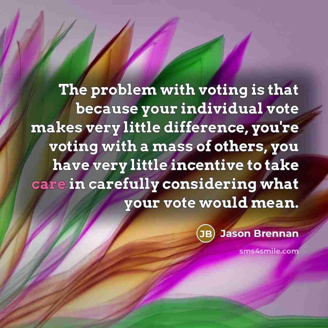 “The problem with voting is that because your individual vote makes very little difference, you're voting with a mass of others, you have very little incentive to take care in carefully considering what your vote would mean.” quote by Jason Brennan