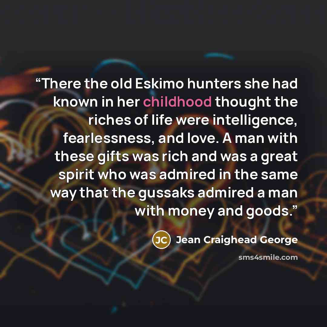 “There the old Eskimo hunters she had known in her childhood thought the riches of life were intelligence, fearlessness, and love. A man with these gifts was rich and was a great spirit who was admired in the same way that the gussaks admired a man with money and goods.” quote by Jean Craighead George