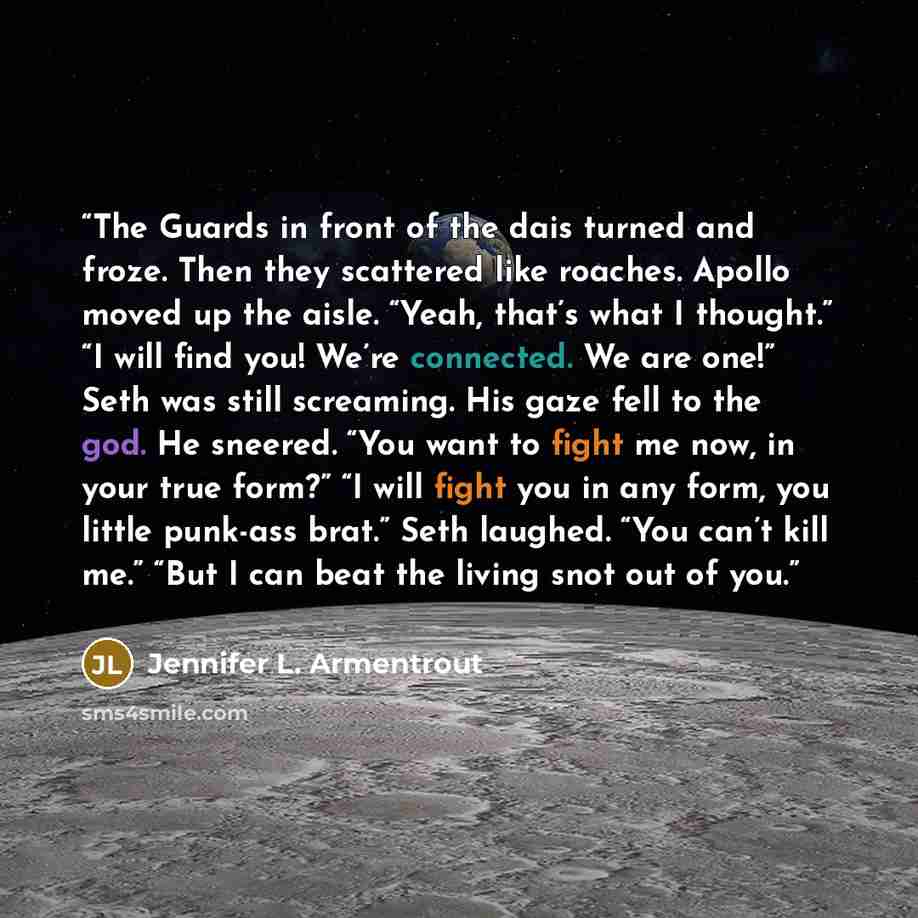“The Guards in front of the dais turned and froze. Then they scattered like roaches. Apollo moved up the aisle. “Yeah, that’s what I thought.” “I will find you! We’re connected. We are one!” Seth was still screaming. His gaze fell to the god. He sneered. “You want to fight me now, in your true…” quote by Jennifer L. Armentrout