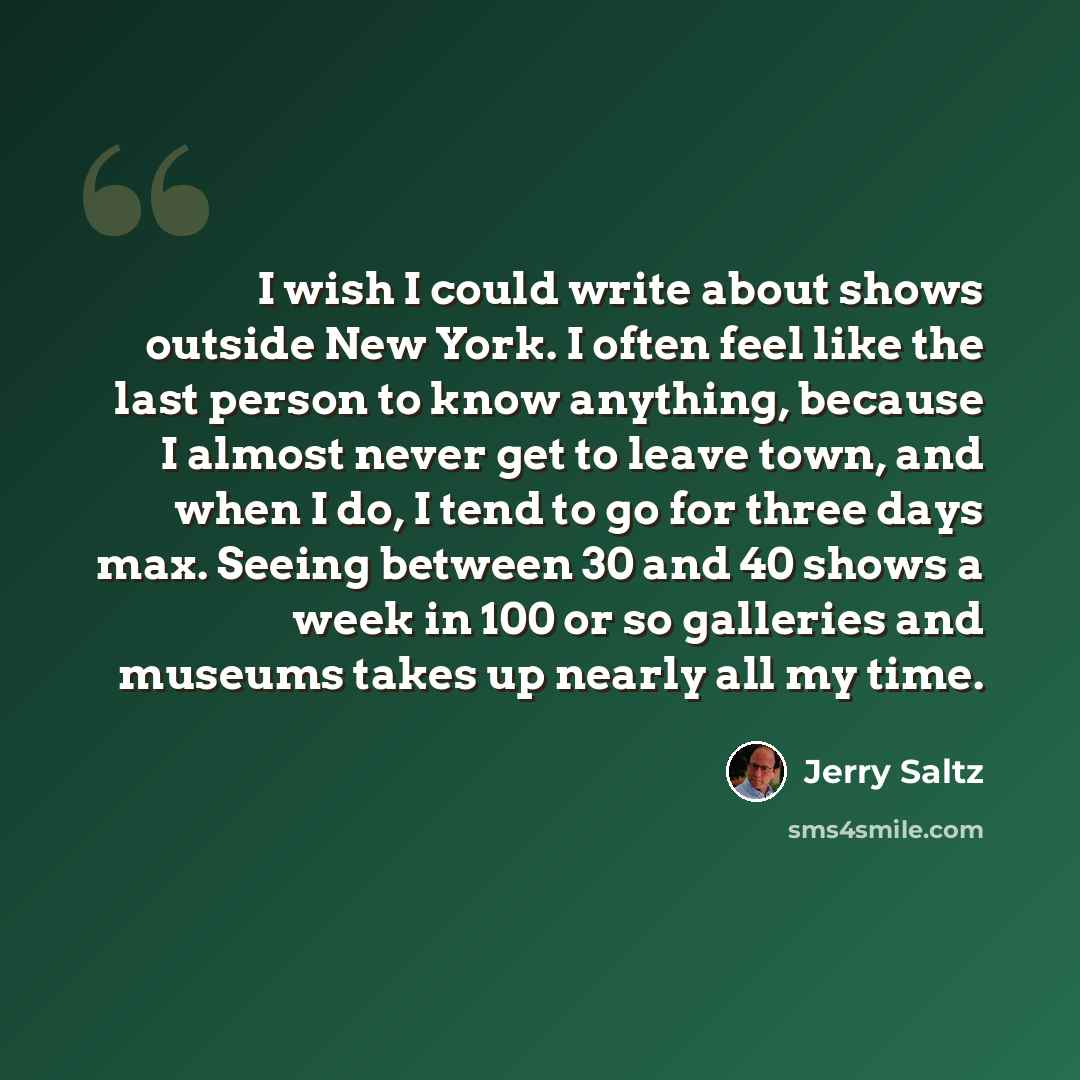 “I wish I could write about shows outside New York. I often feel like the last person to know anything, because I almost never get to leave town, and when I do, I tend to go for three days max. Seeing between 30 and 40 shows a week in 100 or so galleries and museums takes up nearly all my time.” quote by Jerry Saltz