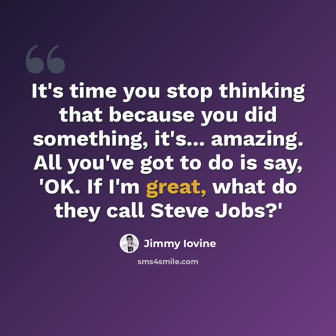 “It's time you stop thinking that because you did something, it's... amazing. All you've got to do is say, 'OK. If I'm great, what do they call Steve Jobs?'” quote by Jimmy Iovine