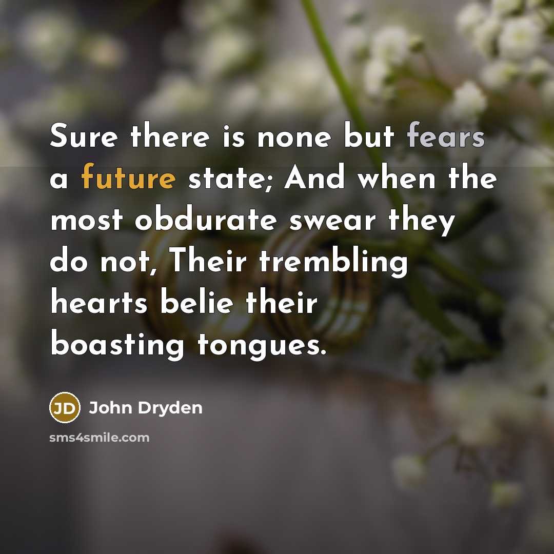 “Sure there is none but fears a future state; And when the most obdurate swear they do not, Their trembling hearts belie their boasting tongues.” quote by John Dryden