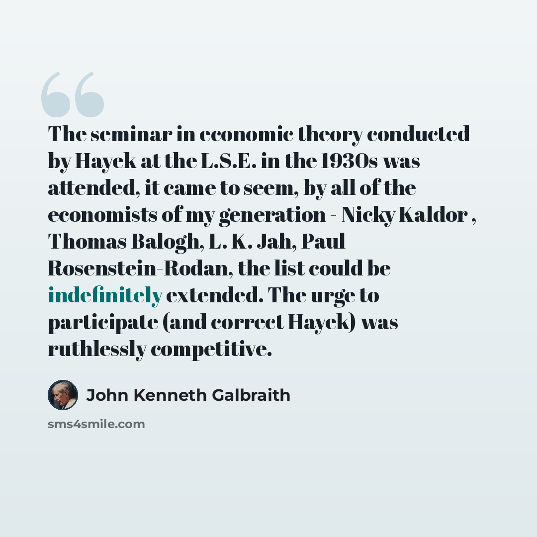 “The seminar in economic theory conducted by Hayek at the L.S.E. in the 1930s was attended, it came to seem, by all of the economists of my generation - Nicky Kaldor , Thomas Balogh, L. K. Jah, Paul Rosenstein-Rodan, the list could be indefinitely extended. The urge to participate (and correct…” quote by John Kenneth Galbraith