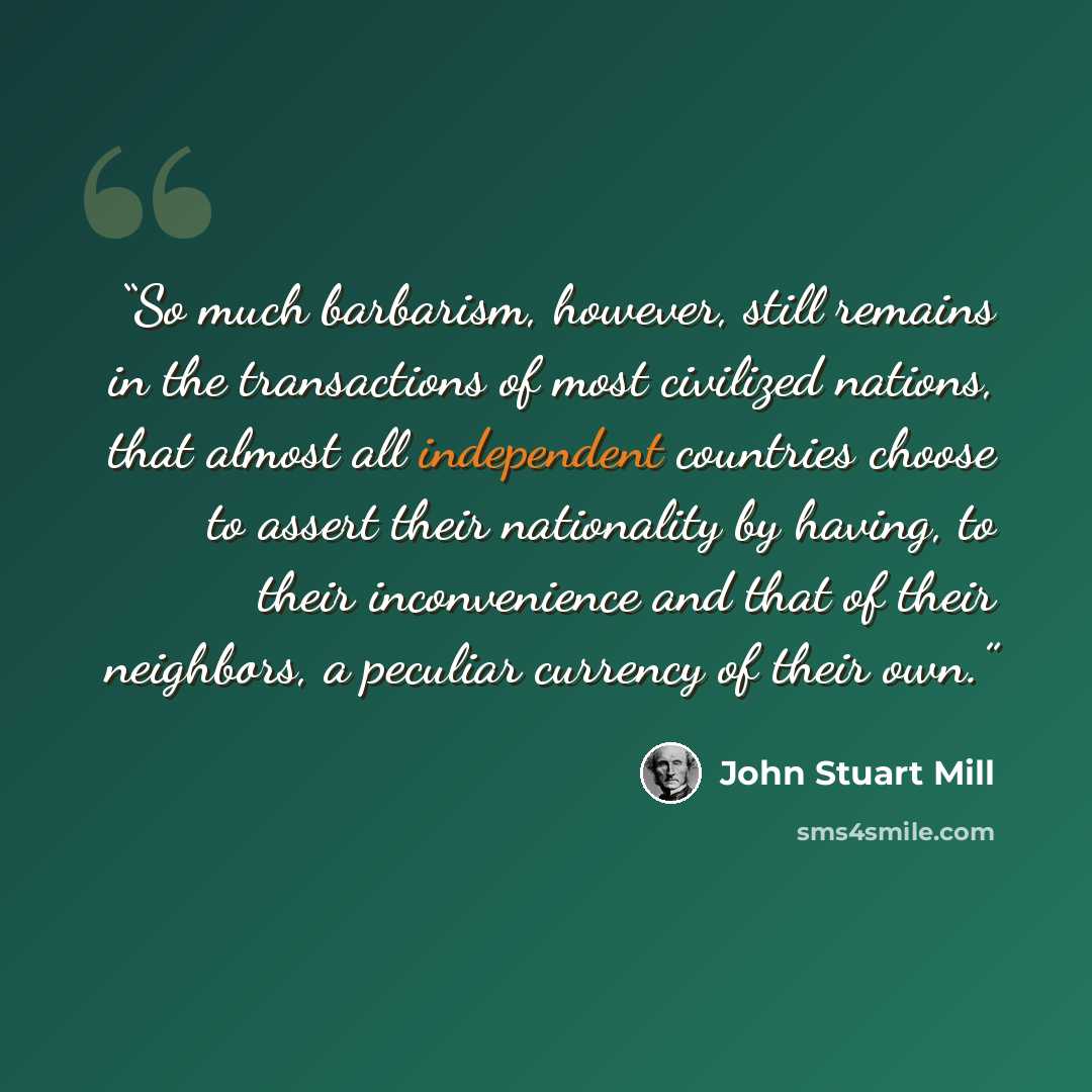 “So much barbarism, however, still remains in the transactions of most civilized nations, that almost all independent countries choose to assert their nationality by having, to their inconvenience and that of their neighbors, a peculiar currency of their own.” quote by John Stuart Mill