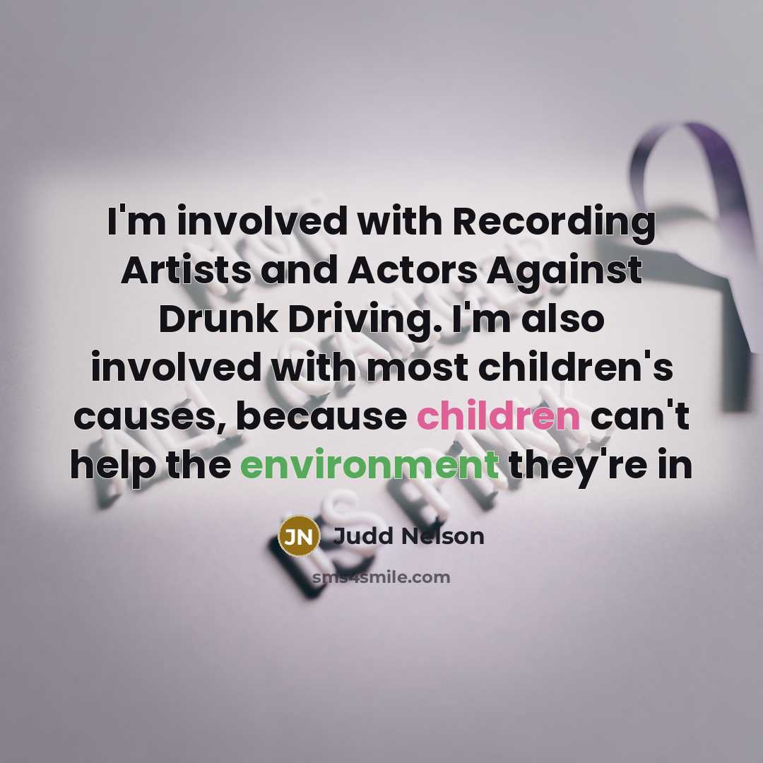 “I'm involved with Recording Artists and Actors Against Drunk Driving. I'm also involved with most children's causes, because children can't help the environment they're in” quote by Judd Nelson