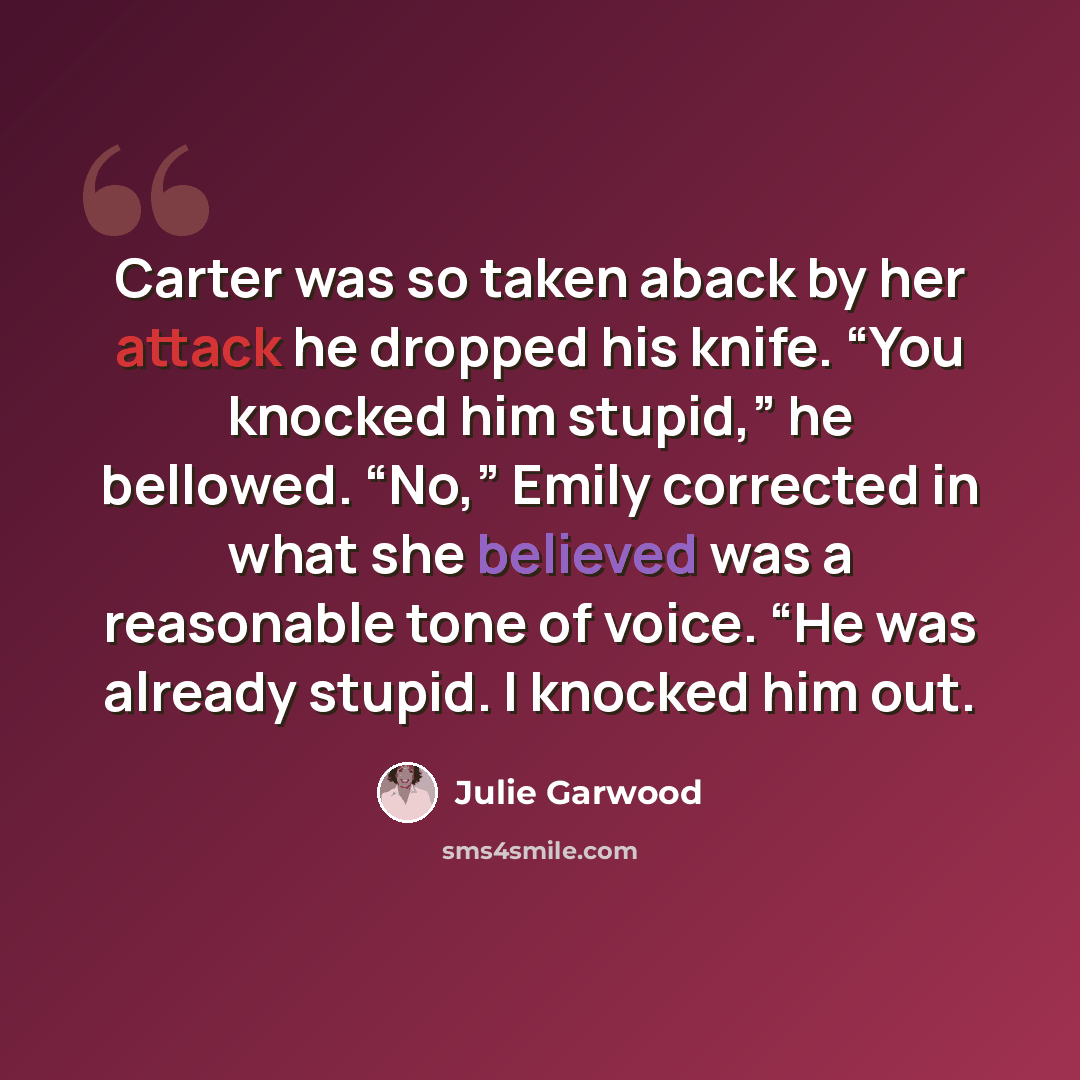 “Carter was so taken aback by her attack he dropped his knife. “You knocked him stupid,” he bellowed. “No,” Emily corrected in what she believed was a reasonable tone of voice. “He was already stupid. I knocked him out.” quote by Julie Garwood