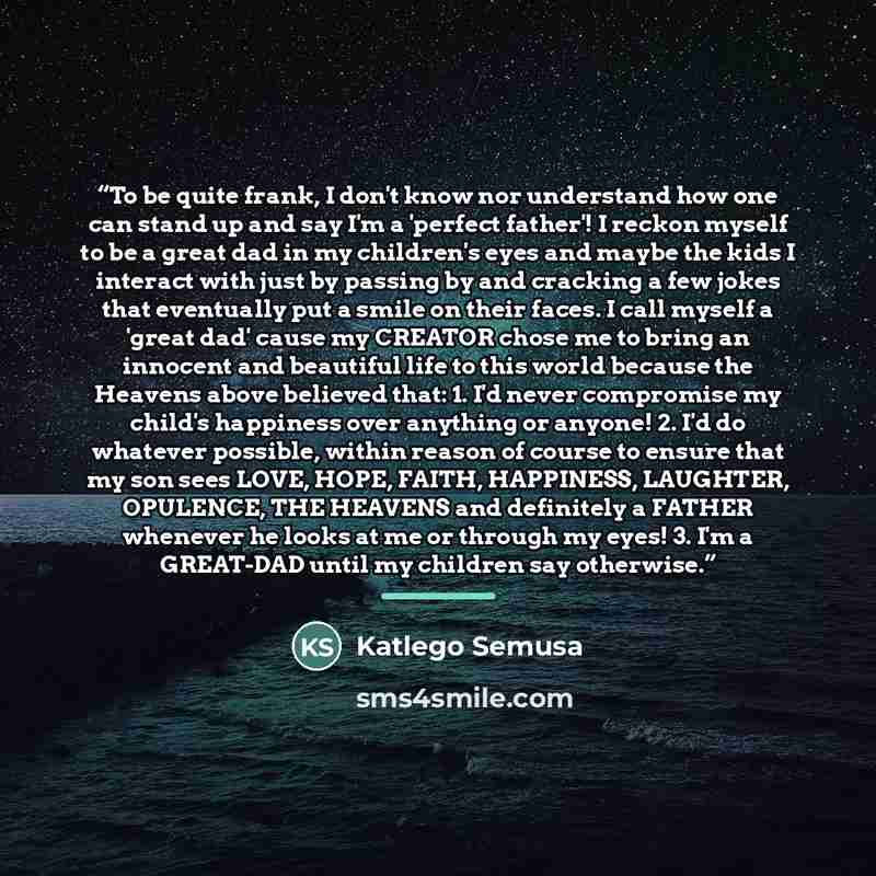 “To be quite frank, I don't know nor understand how one can stand up and say I'm a 'perfect father'! I reckon myself to be a great dad in my children's eyes and maybe the kids I interact with just by passing by and cracking a few jokes that eventually put a smile on their faces. I call myself a…” quote by Katlego Semusa
