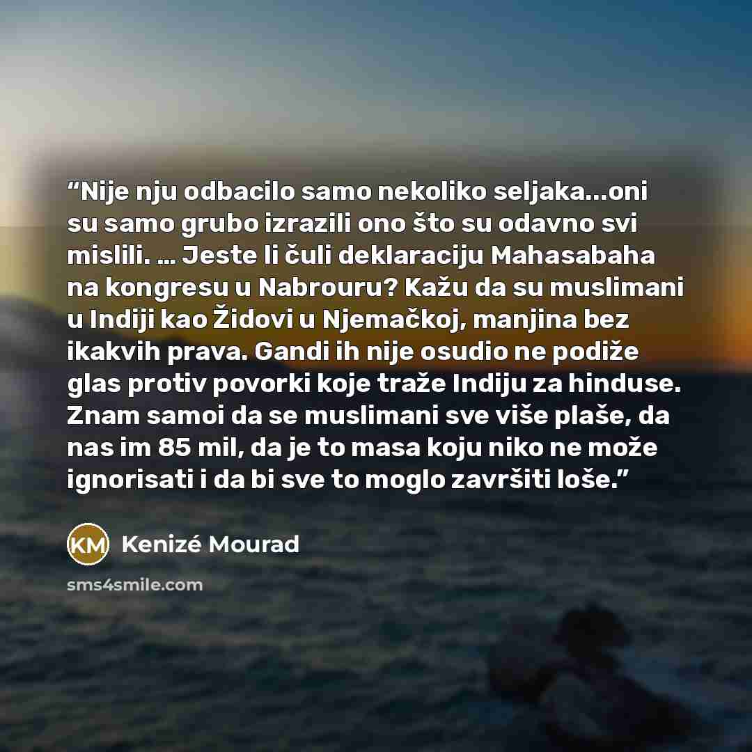 “Nije nju odbacilo samo nekoliko seljaka...oni su samo grubo izrazili ono što su odavno svi mislili. … Jeste li čuli deklaraciju Mahasabaha na kongresu u Nabrouru? Kažu da su muslimani u Indiji kao Židovi u Njemačkoj, manjina bez ikakvih prava. Gandi ih nije osudio ne podiže glas protiv povorki…” quote by Kenizé Mourad