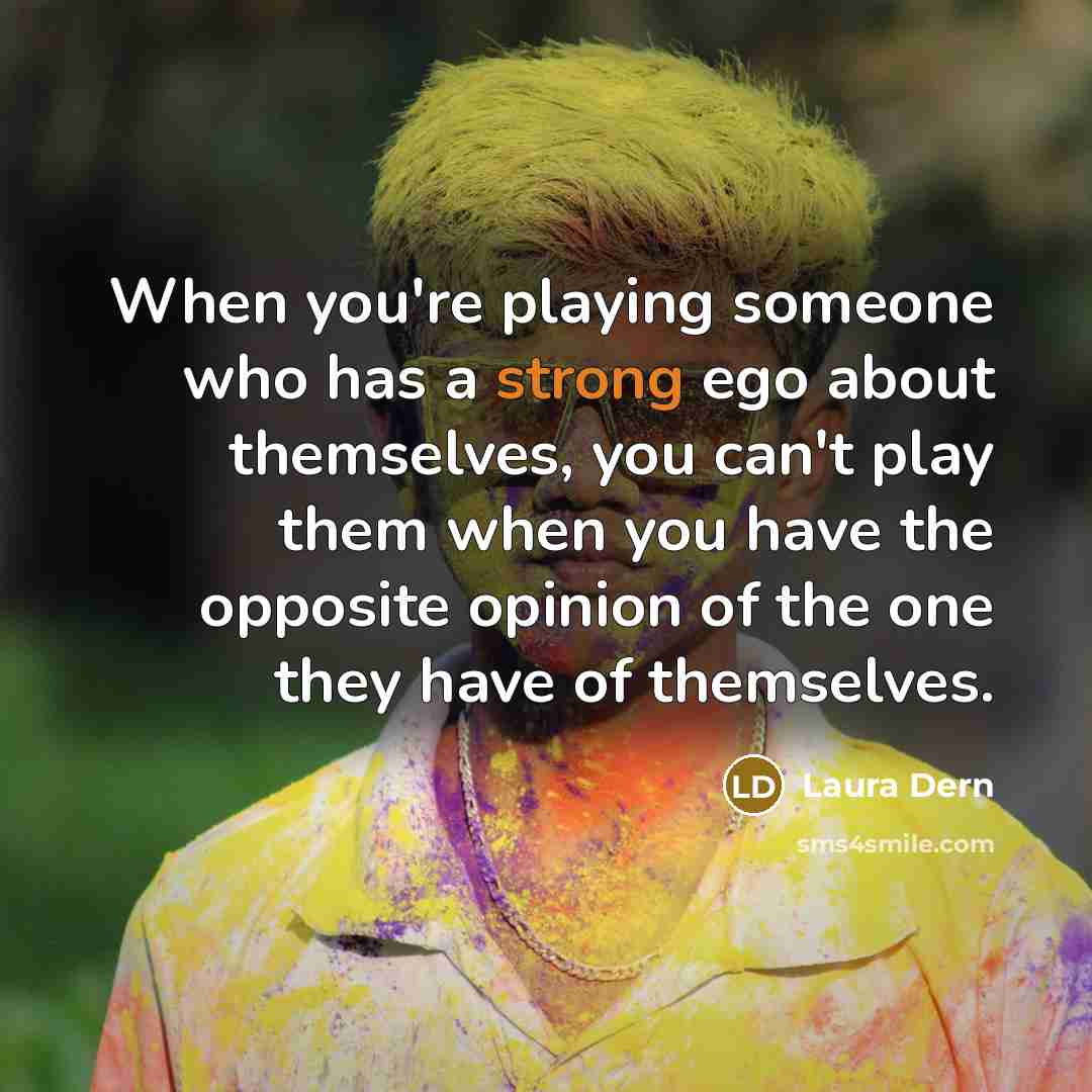 “When you're playing someone who has a strong ego about themselves, you can't play them when you have the opposite opinion of the one they have of themselves.” quote by Laura Dern