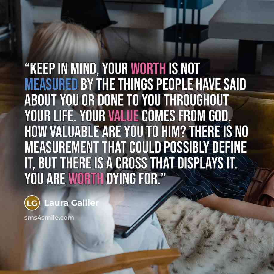 “Keep in mind, your worth is not measured by the things people have said about you or done to you throughout your life. Your value comes from God. How valuable are you to Him? There is no measurement that could possibly define it, but there is a cross that displays it. You are worth dying for.” quote by Laura Gallier