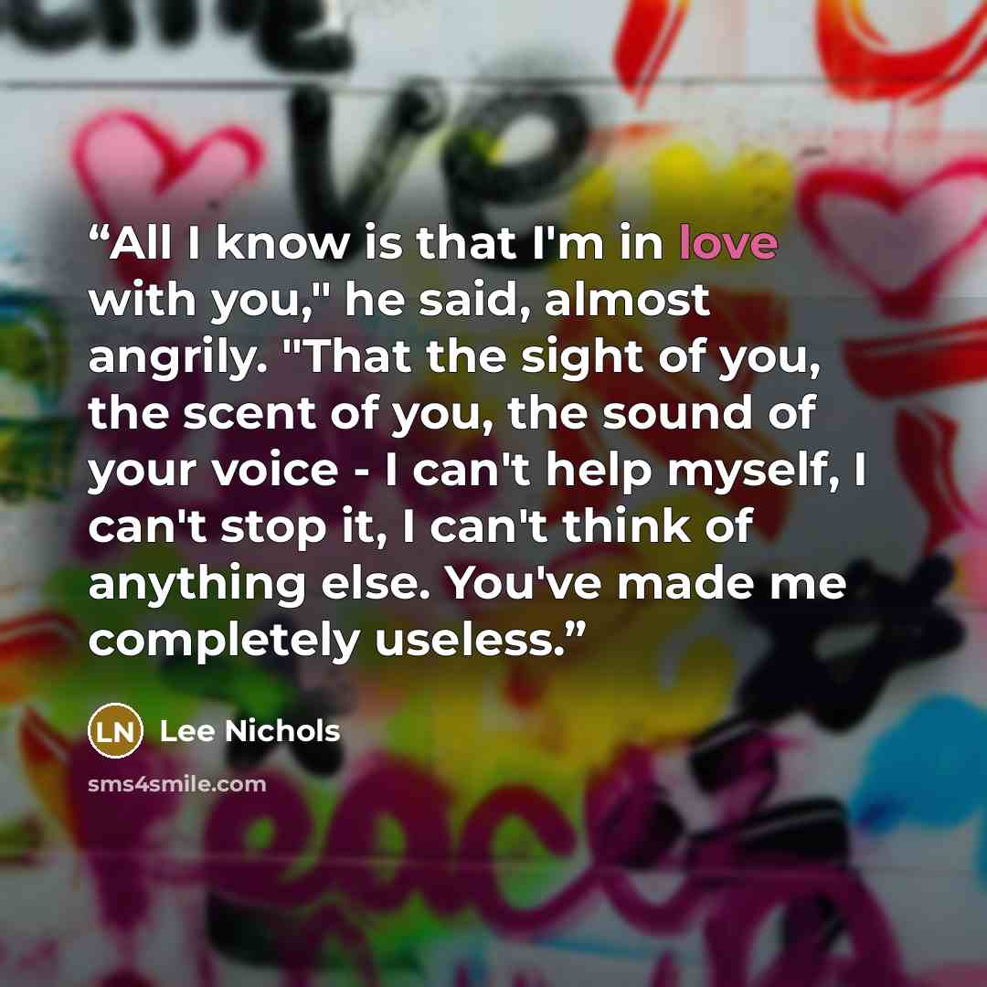 “All I know is that I'm in love with you," he said, almost angrily. "That the sight of you, the scent of you, the sound of your voice - I can't help myself, I can't stop it, I can't think of anything else. You've made me completely useless.” quote by Lee Nichols
