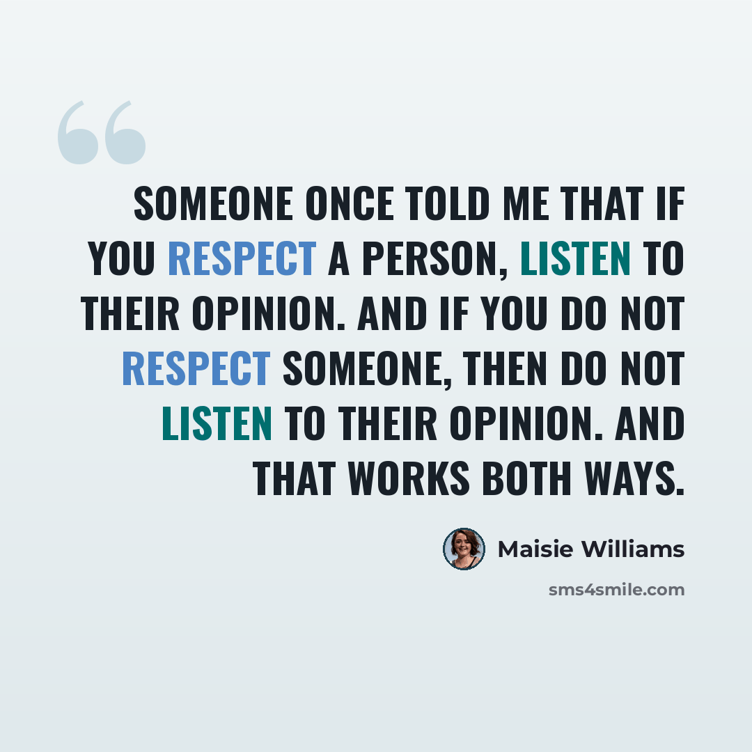 “Someone once told me that if you respect a person, listen to their opinion. And if you do not respect someone, then do not listen to their opinion. And that works both ways.” quote by Maisie Williams