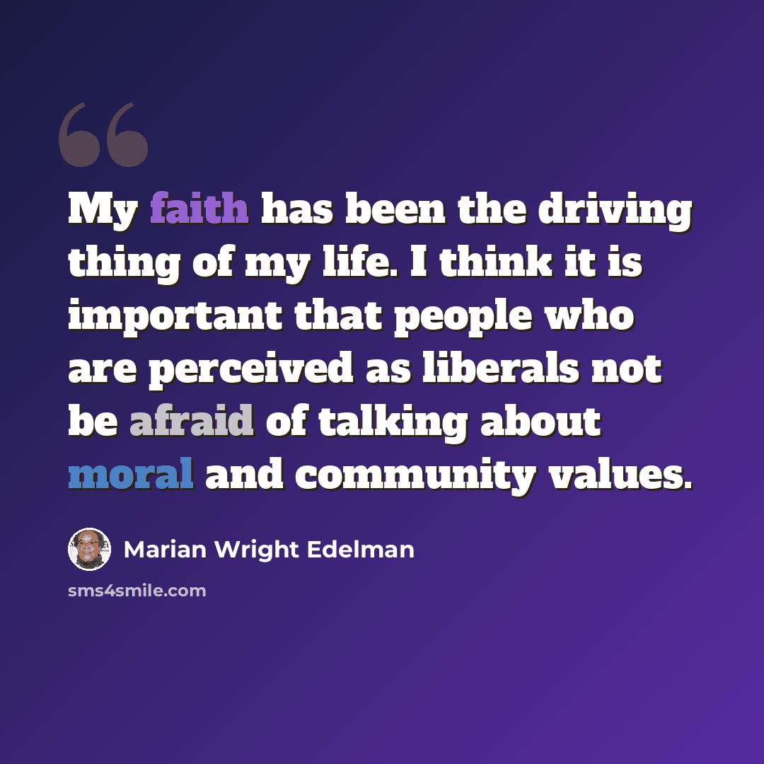 “My faith has been the driving thing of my life. I think it is important that people who are perceived as liberals not be afraid of talking about moral and community values.” quote by Marian Wright Edelman