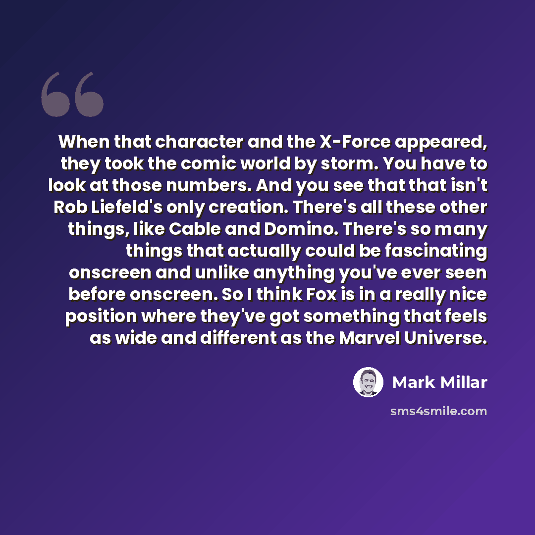 “When that character and the X-Force appeared, they took the comic world by storm. You have to look at those numbers. And you see that that isn't Rob Liefeld's only creation. There's all these other things, like Cable and Domino. There's so many things that actually could be fascinating onscreen…” quote by Mark Millar