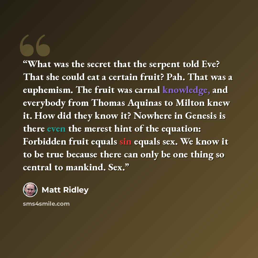 “What was the secret that the serpent told Eve? That she could eat a certain fruit? Pah. That was a euphemism. The fruit was carnal knowledge, and everybody from Thomas Aquinas to Milton knew it. How did they know it? Nowhere in Genesis is there even the merest hint of the equation: Forbidden fruit…” quote by Matt Ridley