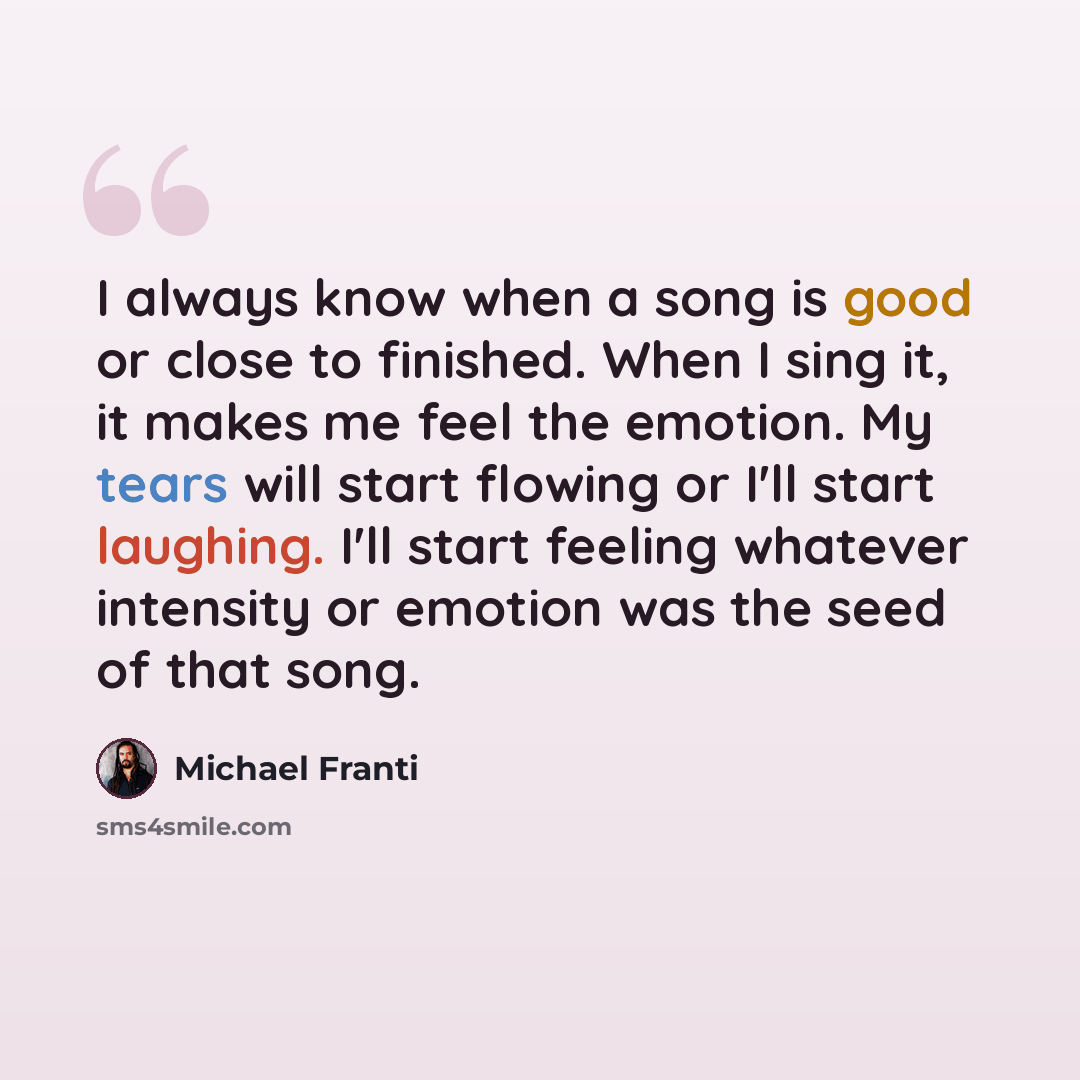 “I always know when a song is good or close to finished. When I sing it, it makes me feel the emotion. My tears will start flowing or I'll start laughing. I'll start feeling whatever intensity or emotion was the seed of that song.” quote by Michael Franti