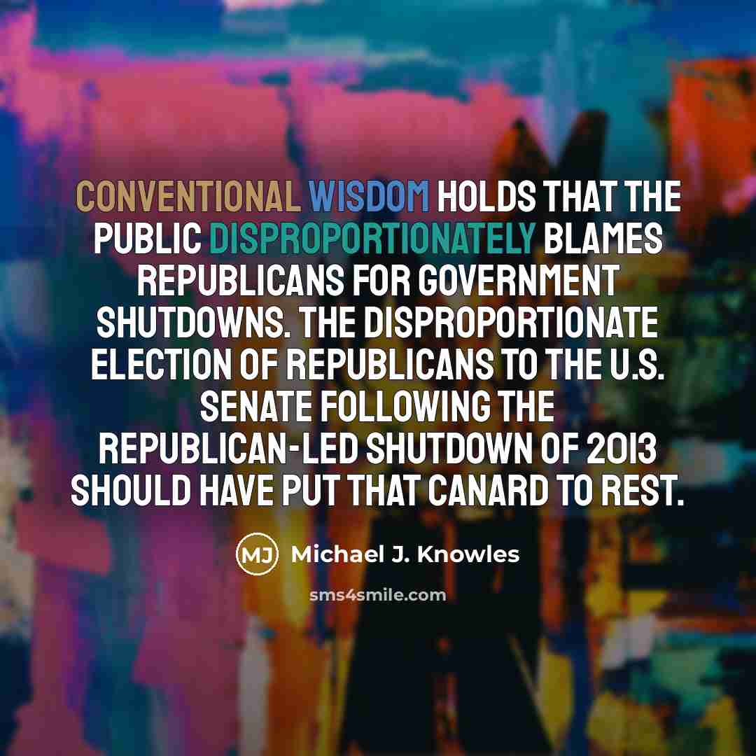 “Conventional wisdom holds that the public disproportionately blames Republicans for government shutdowns. The disproportionate election of Republicans to the U.S. Senate following the Republican-led shutdown of 2013 should have put that canard to rest.” quote by Michael J. Knowles