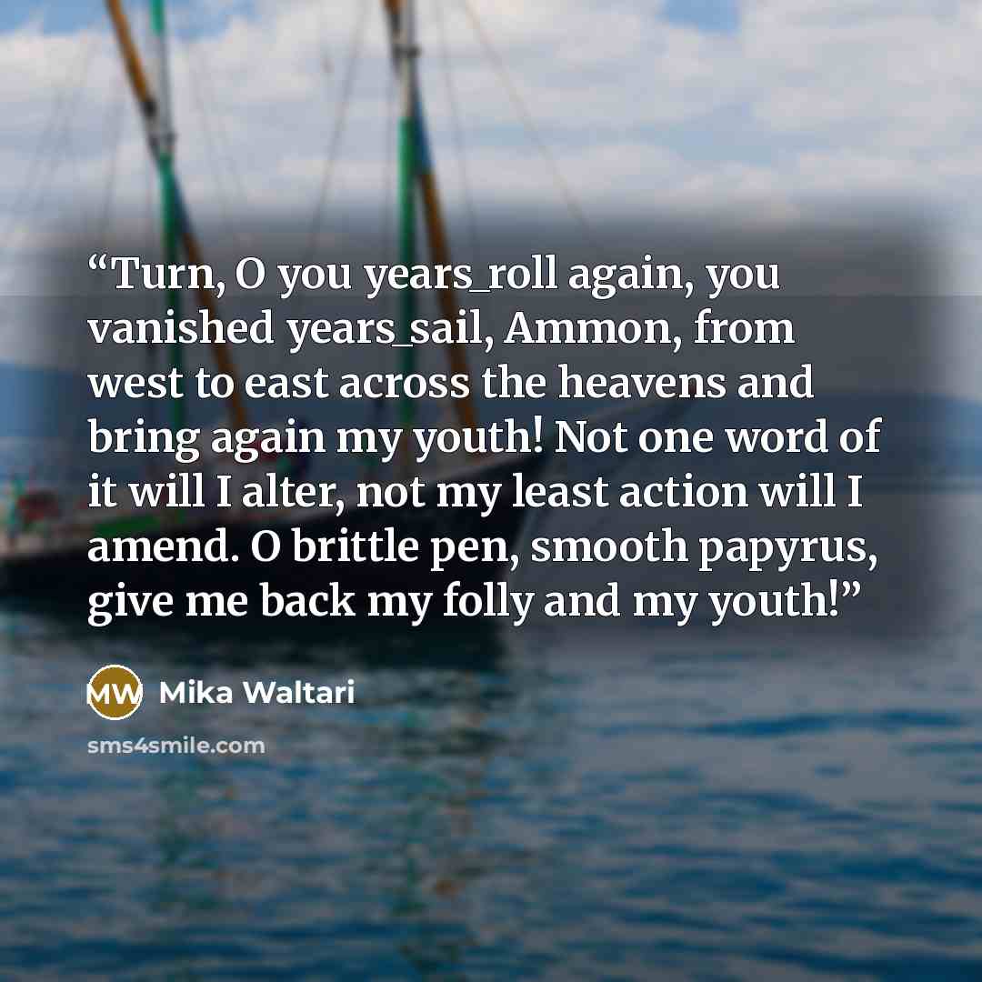 “Turn, O you years_roll again, you vanished years_sail, Ammon, from west to east across the heavens and bring again my youth! Not one word of it will I alter, not my least action will I amend. O brittle pen, smooth papyrus, give me back my folly and my youth!” quote by Mika Waltari