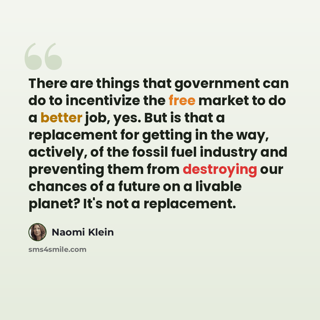 “There are things that government can do to incentivize the free market to do a better job, yes. But is that a replacement for getting in the way, actively, of the fossil fuel industry and preventing them from destroying our chances of a future on a livable planet? It's not a replacement.” quote by Naomi Klein