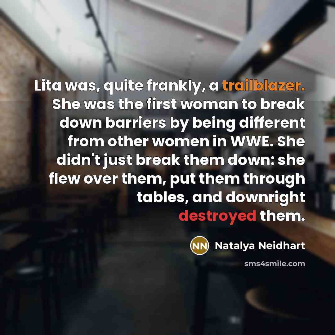 “Lita was, quite frankly, a trailblazer. She was the first woman to break down barriers by being different from other women in WWE. She didn't just break them down: she flew over them, put them through tables, and downright destroyed them.” quote by Natalya Neidhart