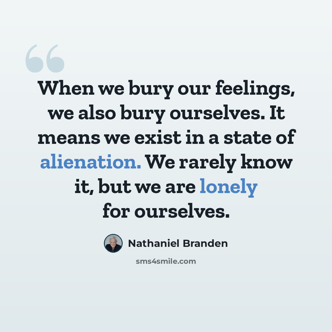 “When we bury our feelings, we also bury ourselves. It means we exist in a state of alienation. We rarely know it, but we are lonely for ourselves.” quote by Nathaniel Branden