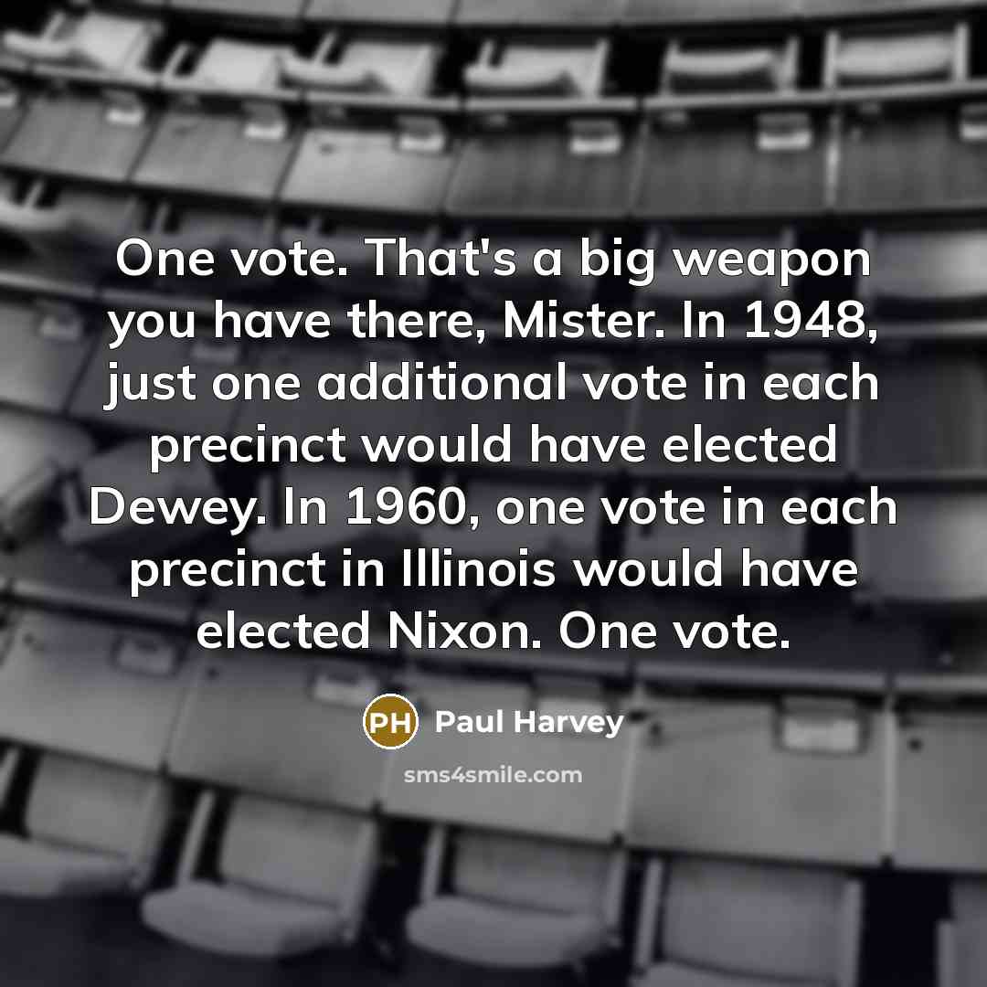 “One vote. That's a big weapon you have there, Mister. In 1948, just one additional vote in each precinct would have elected Dewey. In 1960, one vote in each precinct in Illinois would have elected Nixon. One vote.” quote by Paul Harvey