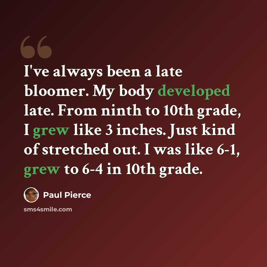 “I've always been a late bloomer. My body developed late. From ninth to 10th grade, I grew like 3 inches. Just kind of stretched out. I was like 6-1, grew to 6-4 in 10th grade.” quote by Paul Pierce