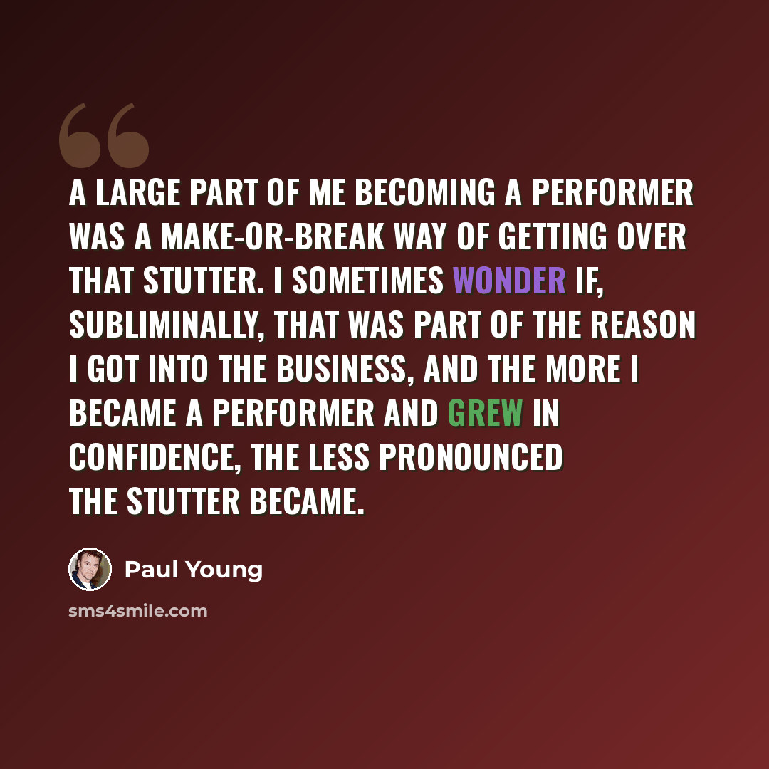 “A large part of me becoming a performer was a make-or-break way of getting over that stutter. I sometimes wonder if, subliminally, that was part of the reason I got into the business, and the more I became a performer and grew in confidence, the less pronounced the stutter became.” quote by Paul Young