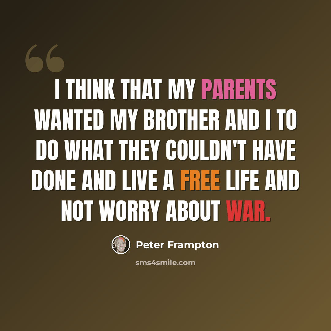 “I think that my parents wanted my brother and I to do what they couldn't have done and live a free life and not worry about war.” quote by Peter Frampton