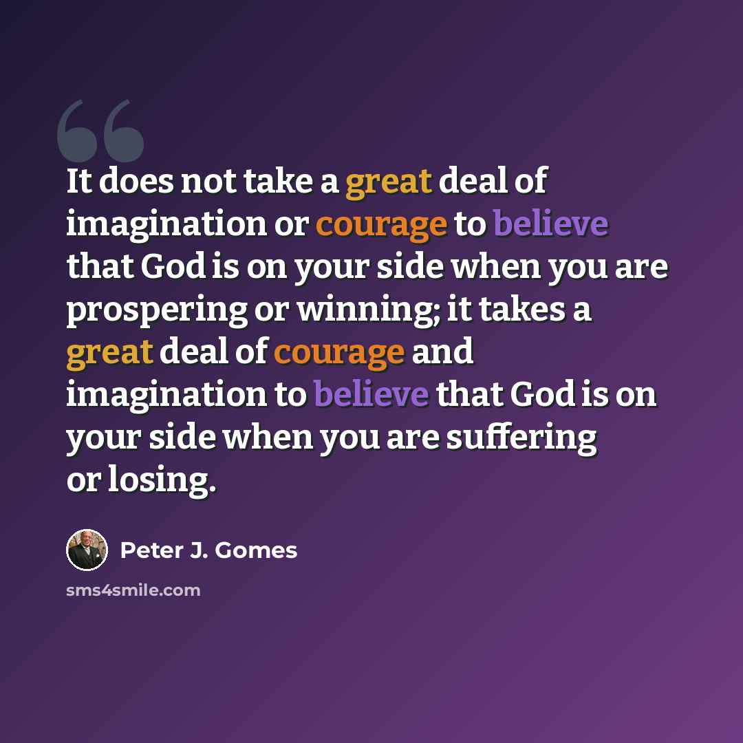“It does not take a great deal of imagination or courage to believe that God is on your side when you are prospering or winning; it takes a great deal of courage and imagination to believe that God is on your side when you are suffering or losing.” quote by Peter J. Gomes