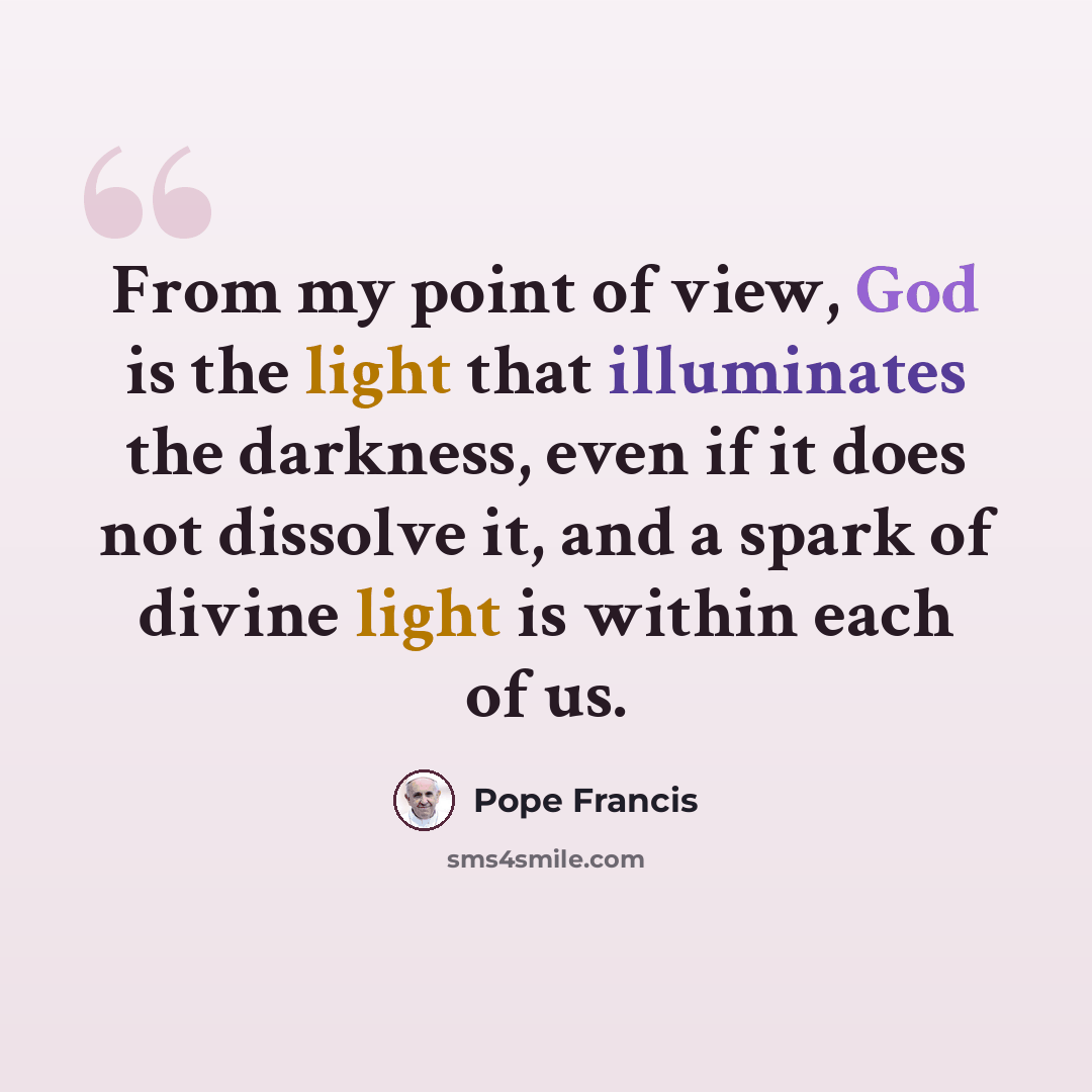 “From my point of view, God is the light that illuminates the darkness, even if it does not dissolve it, and a spark of divine light is within each of us.” quote by Pope Francis