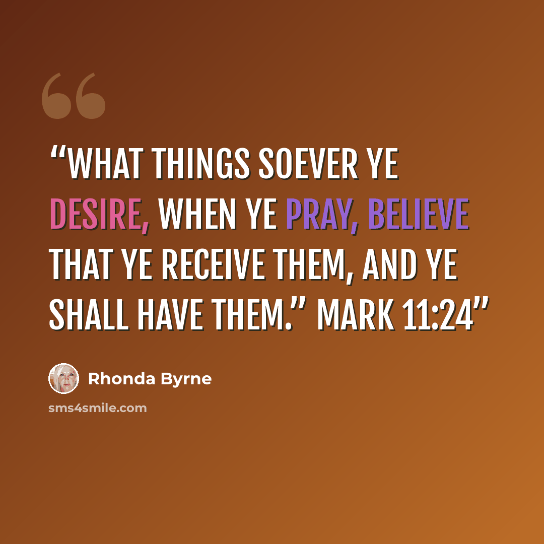 “What things soever ye desire, when ye pray, believe that ye receive them, and ye shall have them.” Mark 11:24” quote by Rhonda Byrne