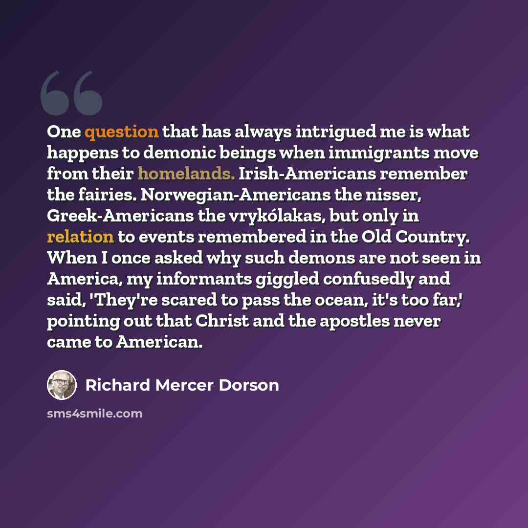 “One question that has always intrigued me is what happens to demonic beings when immigrants move from their homelands. Irish-Americans remember the fairies. Norwegian-Americans the nisser, Greek-Americans the vrykólakas, but only in relation to events remembered in the Old Country. When I once…” quote by Richard Mercer Dorson