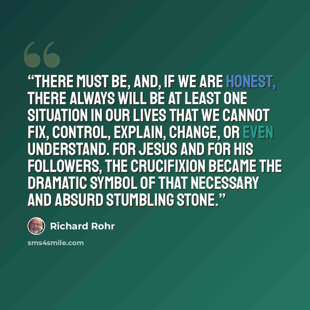 “There must be, and, if we are honest, there always will be at least one situation in our lives that we cannot fix, control, explain, change, or even understand. For Jesus and for his followers, the crucifixion became the dramatic symbol of that necessary and absurd stumbling stone.” quote by Richard Rohr