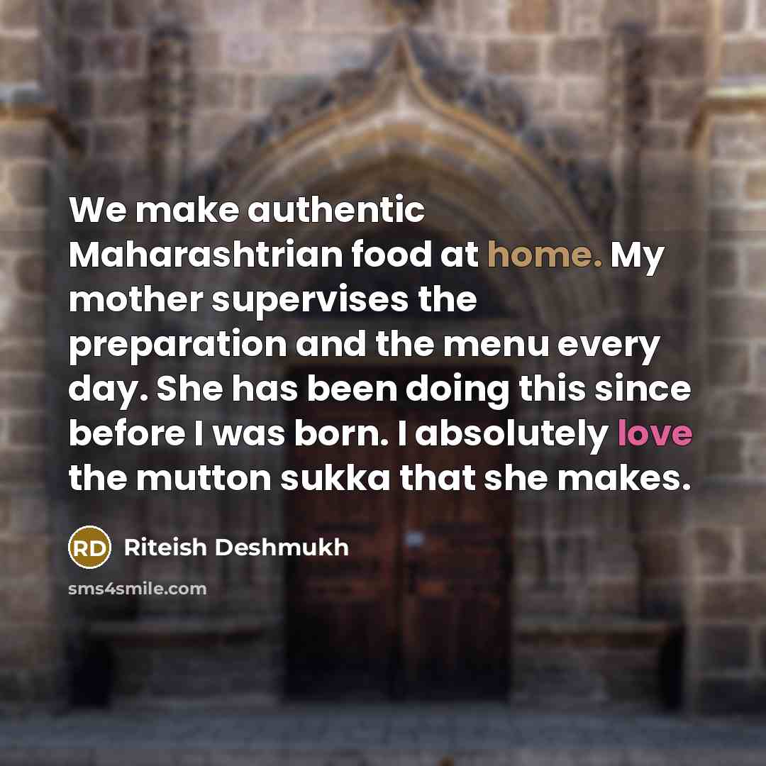 “We make authentic Maharashtrian food at home. My mother supervises the preparation and the menu every day. She has been doing this since before I was born. I absolutely love the mutton sukka that she makes.” quote by Riteish Deshmukh
