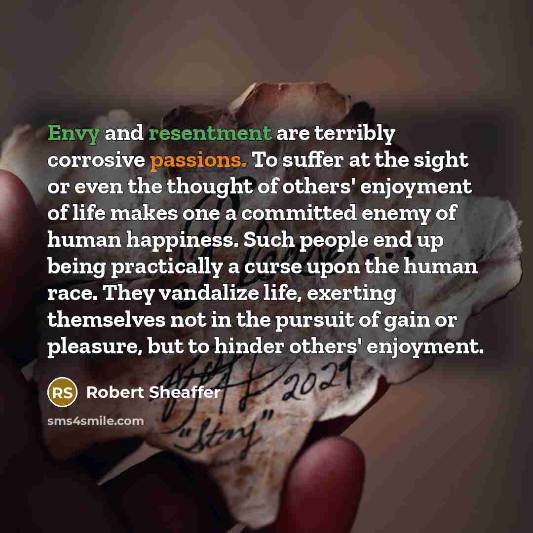 “Envy and resentment are terribly corrosive passions. To suffer at the sight or even the thought of others' enjoyment of life makes one a committed enemy of human happiness. Such people end up being practically a curse upon the human race. They vandalize life, exerting themselves not in the pursuit…” quote by Robert Sheaffer