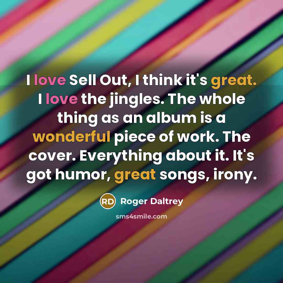 “I love Sell Out, I think it's great. I love the jingles. The whole thing as an album is a wonderful piece of work. The cover. Everything about it. It's got humor, great songs, irony.” quote by Roger Daltrey