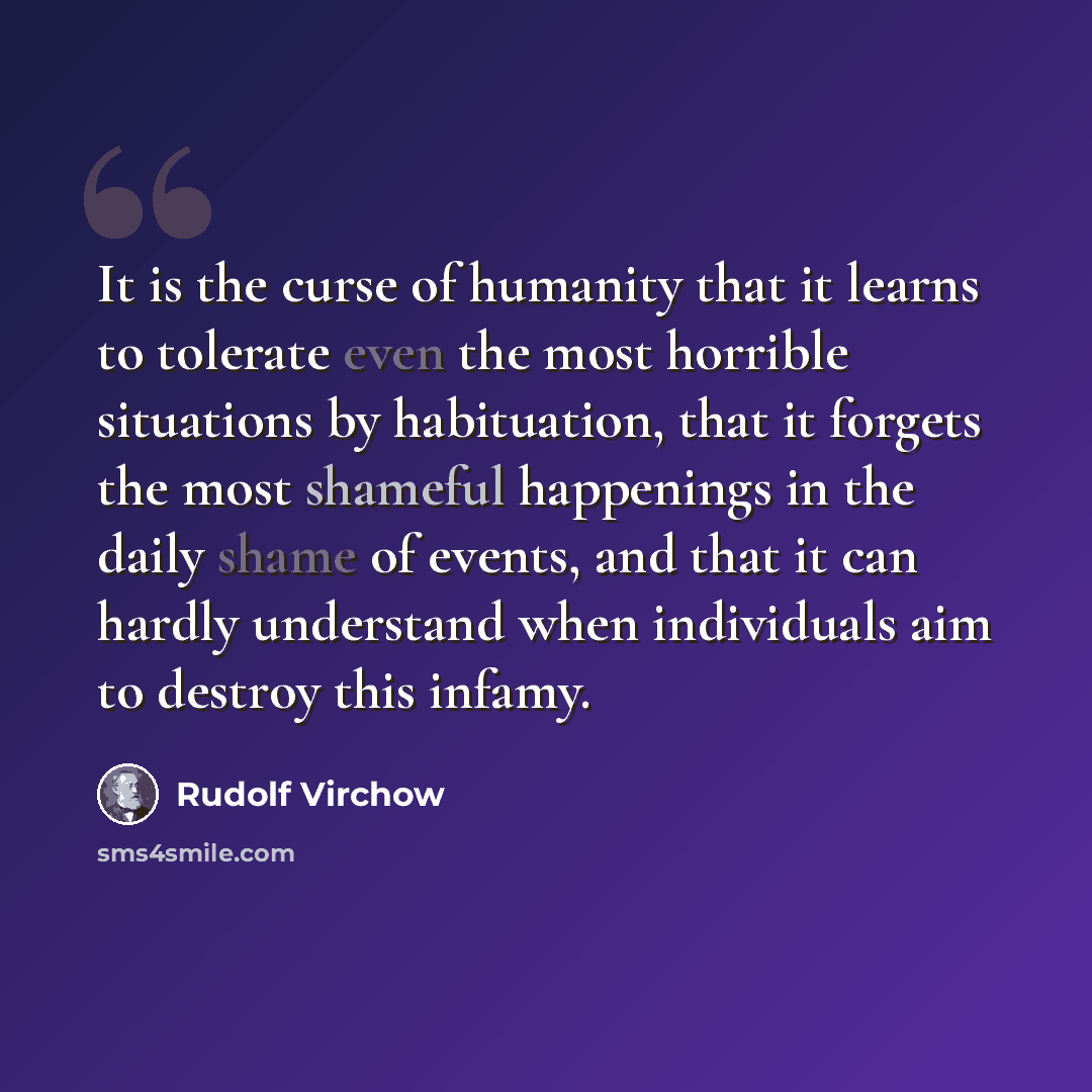 “It is the curse of humanity that it learns to tolerate even the most horrible situations by habituation, that it forgets the most shameful happenings in the daily shame of events, and that it can hardly understand when individuals aim to destroy this infamy.” quote by Rudolf Virchow