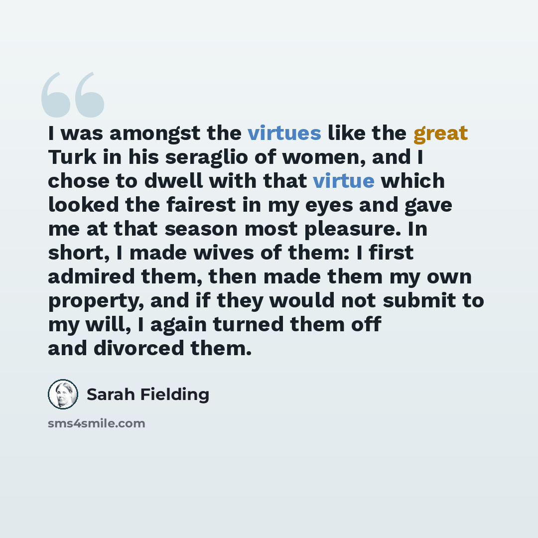 “I was amongst the virtues like the great Turk in his seraglio of women, and I chose to dwell with that virtue which looked the fairest in my eyes and gave me at that season most pleasure. In short, I made wives of them: I first admired them, then made them my own property, and if they would not…” quote by Sarah Fielding