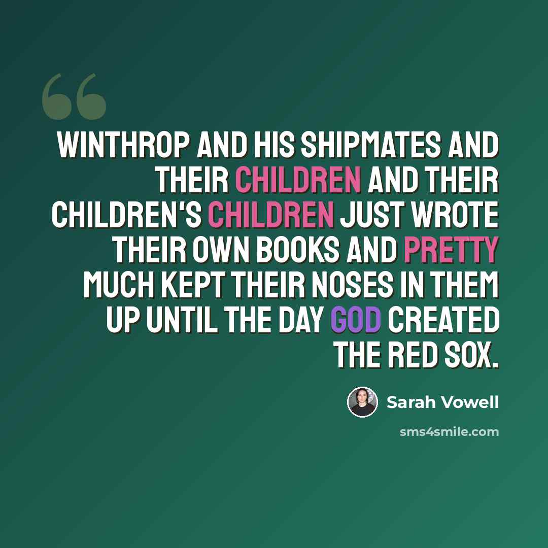 “Winthrop and his shipmates and their children and their children's children just wrote their own books and pretty much kept their noses in them up until the day God created the Red Sox.” quote by Sarah Vowell