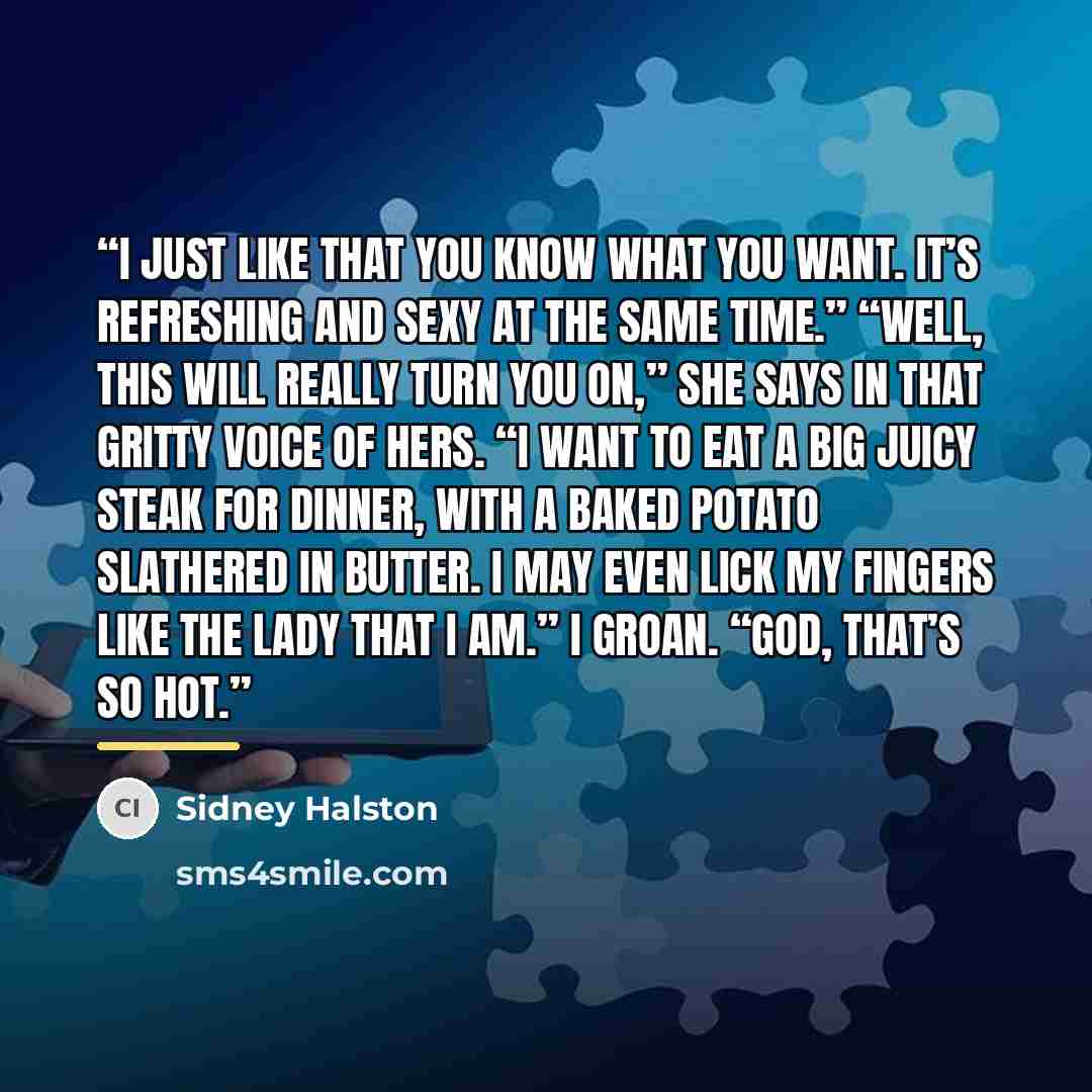 “I just like that you know what you want. It’s refreshing and sexy at the same time.” “Well, this will really turn you on,” she says in that gritty voice of hers. “I want to eat a big juicy steak for dinner, with a baked potato slathered in butter. I may even lick my fingers like the lady that I…” quote by Sidney Halston