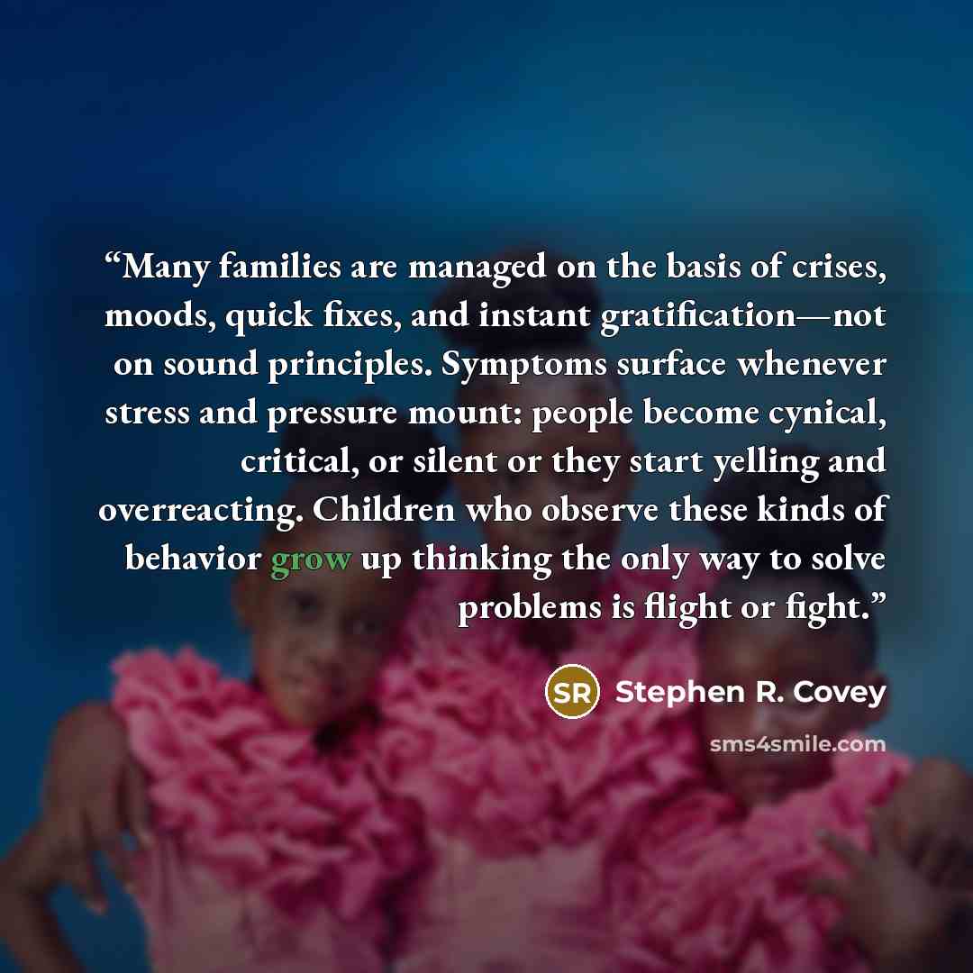 “Many families are managed on the basis of crises, moods, quick fixes, and instant gratification—not on sound principles. Symptoms surface whenever stress and pressure mount: people become cynical, critical, or silent or they start yelling and overreacting. Children who observe these kinds of…” quote by Stephen R. Covey