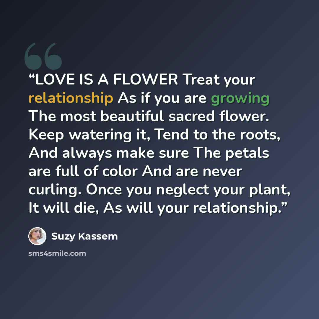 “LOVE IS A FLOWER Treat your relationship As if you are growing The most beautiful sacred flower. Keep watering it, Tend to the roots, And always make sure The petals are full of color And are never curling. Once you neglect your plant, It will die, As will your relationship.” quote by Suzy Kassem