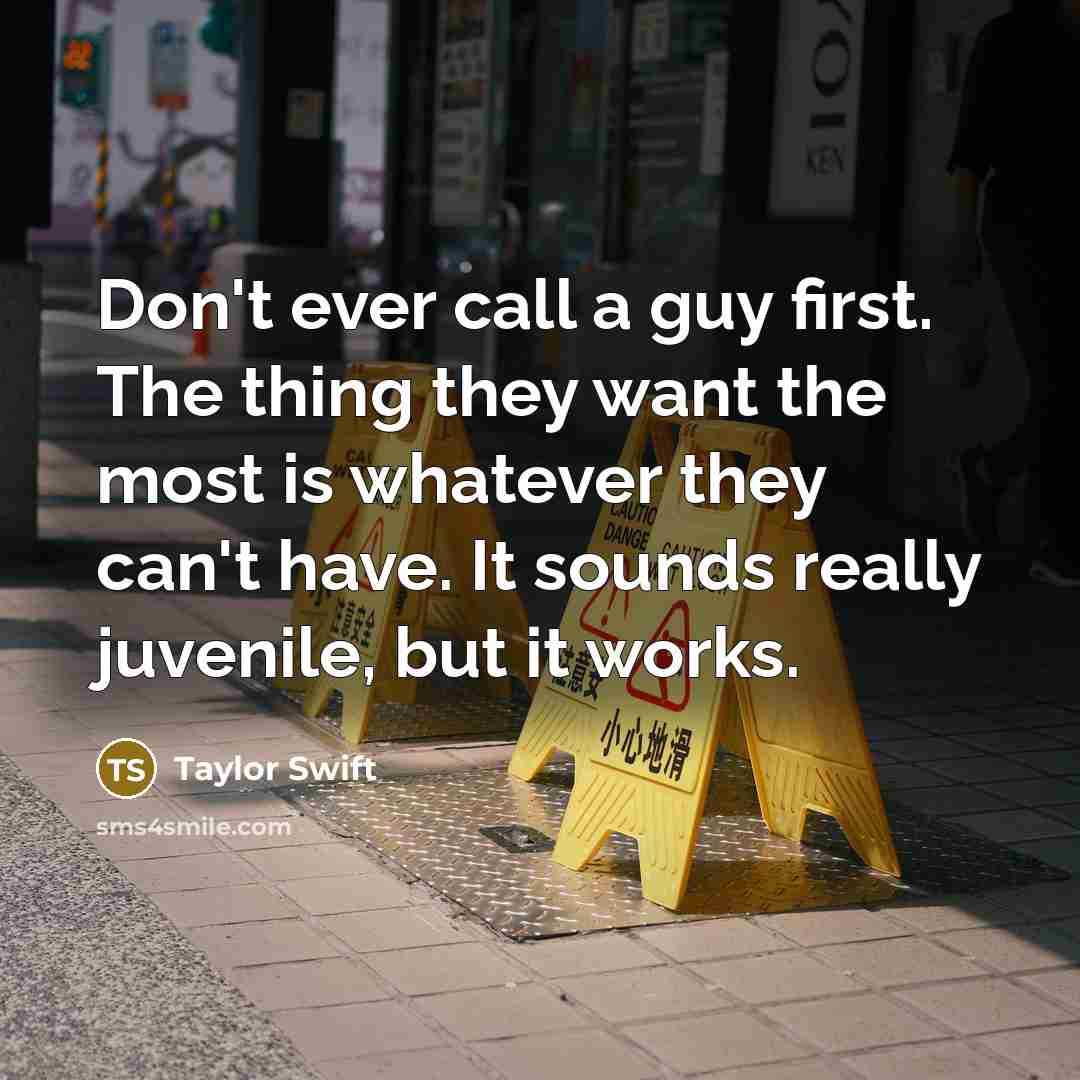 “Don't ever call a guy first. The thing they want the most is whatever they can't have. It sounds really juvenile, but it works.” quote by Taylor Swift